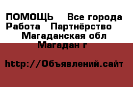 ПОМОЩЬ  - Все города Работа » Партнёрство   . Магаданская обл.,Магадан г.